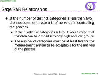 UNCLASSIFIED / FOUO




 Gage R&R Relationships
          If the number of distinct categories is less than two,
           the measurement system is of no value in controlling
           the process
                If the number of categories is two, it would mean that
                 the data can be divided into only high and low groups
                The number of categories must be at least five for the
                 measurement system to be acceptable for the analysis
                 of the process




                              Measurement System Analysis (MSA) - Continuous   UNCLASSIFIED / FOUO 46
 