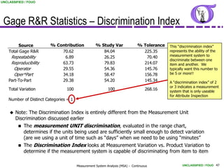 UNCLASSIFIED / FOUO




 Gage R&R Statistics – Discrimination Index
         Source          % Contribution             % Study Var                % Tolerance   This “discrimination index”
    Total Gage R&R           70.62                     84.04                     225.35      represents the ability of the
     Repeatability            6.89                     26.25                      70.40      measurement system to
                                                                                             discriminate between one
     Reproducibility         63.73                     79.83                     214.07      item and another. We
      Operator               29.55                     54.36                     145.76      typically want this number to
      Oper*Part              34.18                     58.47                     156.78      be 5 or more!!
    Part-To-Part             29.38                     54.20                     145.34      A “discrimination index” of 2
                                                                                             or 3 indicates a measurement
    Total Variation              100                        100                     268.16   system that is only useable
                                                                                             for Attribute Inspection
    Number of Distinct Categories = 1


       Note: The Discrimination Index is entirely different from the Measurement Unit
        Discrimination discussed earlier
            The measurement UNIT discrimination, evaluated in the range chart,
             determines if the units being used are sufficiently small enough to detect variation
             (are we using a unit of time such as “days” when we need to be using “minutes”
            The Discrimination Index looks at Measurement Variation vs. Product Variation to
             determine if the measurement system is capable of discriminating from item to item

                                        Measurement System Analysis (MSA) - Continuous              UNCLASSIFIED / FOUO 47
 