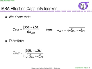 UNCLASSIFIED / FOUO




 MSA Effect on Capability Indexes
          We Know that:


                          USL  LSL
                CpAct                                 where            s Act  s2  s2
                                                                                 Obs  MS
                            6s Act

          Therefore:

                             USL  LSL
                CpAct   
                            6 s2  s2
                               Obs  MS



                                Measurement System Analysis (MSA) - Continuous    UNCLASSIFIED / FOUO 49
 