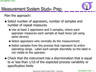 UNCLASSIFIED / FOUO




 Measurement System Study- Prep
     Plan the approach:
      Select number of appraisers, number of samples and
         number of repeat measures
             Use at least 2 appraisers and 5 samples, where each
              appraiser measures each sample at least twice (all using
              same device)
             Select appraisers who normally do the measurement
             Select samples from the process that represent its entire
              operating range. Label each sample discretely so the label is
              not visible to the operator.
      Check     that the instrument has a discrimination that is equal
         to or less than 1/10 of the expected process variability or
         specification limits
                              Measurement System Analysis (MSA) - Continuous   UNCLASSIFIED / FOUO   5
 
