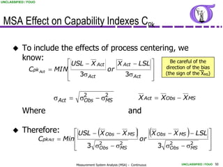 UNCLASSIFIED / FOUO




 MSA Effect on Capability Indexes Cpk

          To include the effects of process centering, we
           know:
                               USL  X Act    X Act  LSL 
                                                     Be careful of the
               Cpk Act    MIN             or                                           direction of the bias
                               3s Act            3s Act                                 (the sign of the XMS)
                                                          


                           s Act  s2  s2
                                    Obs  MS                                     X Act  XObs  X MS

           Where                                                       and

          Therefore:                              
                                     USL  X Obs  X MS                    
                                                            X Obs  X MS  LSL                    
                      CpkAct    Min                    or                    
                                       3 s2  s2             3 s2  s2        
                                           Obs    MS             Obs    MS    

                                     Measurement System Analysis (MSA) - Continuous              UNCLASSIFIED / FOUO 50
 