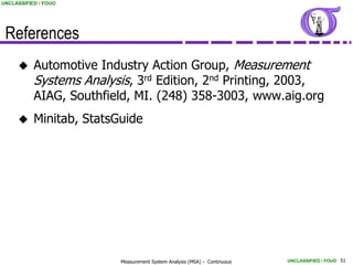 UNCLASSIFIED / FOUO




 References
          Automotive Industry Action Group, Measurement
           Systems Analysis, 3rd Edition, 2nd Printing, 2003,
           AIAG, Southfield, MI. (248) 358-3003, www.aig.org
          Minitab, StatsGuide




                          Measurement System Analysis (MSA) - Continuous   UNCLASSIFIED / FOUO 51
 