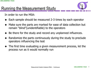 UNCLASSIFIED / FOUO




 Running the Measurement Study
     In order to run the MSA:
          Each sample should be measured 2-3 times by each operator
          Make sure the parts are marked for ease of data collection but
           remain “blind”(unidentifiable) to the operators
          Be there for the study and record any unplanned influences.
          Randomize the parts continuously during the study to preclude
           operators influencing the test
          The first time evaluating a given measurement process, let the
           process run as it would normally run




                             Measurement System Analysis (MSA) - Continuous   UNCLASSIFIED / FOUO   7
 