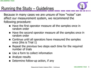 UNCLASSIFIED / FOUO




 Running the Study – Guidelines
    Because in many cases we are unsure of how “noise” can
    affect our measurement system, we recommend the
    following procedure:
               Have the first operator measure all the samples once in
                random order
               Have the second operator measure all the samples once in
                random order
               Continue until all operators have measured the samples
                once (this is Trial 1)
               Repeat the previous two steps each time for the required
                number of trials
               Use a form to collect information
               Analyze results
               Determine follow-up action, if any

                              Measurement System Analysis (MSA) - Continuous   UNCLASSIFIED / FOUO   8
 