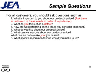 Sample Questions For all customers, you should ask questions such as: 1. What is important to you about our product/service?  (Ask them to rank each of these needs in order of importance.) 2. What do  you  think of as a  defect ? 3. How are we performing on the areas you consider important? 4. What do you like about our product/service? 5. What can we improve about our product/service?  What can we do to make  your   job easier? 6. What specific recommendations would you make to us? 42 