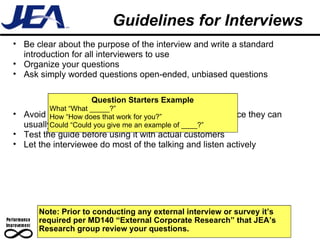 Guidelines for Interviews Note: Prior to conducting any external interview or survey it’s required per MD140 “External Corporate Research” that JEA’s Research group review your questions.  Be clear about the purpose of the interview and write a standard introduction for all interviewers to use Organize your questions Ask simply worded questions open-ended, unbiased questions Avoid questions that start with “are” or “do” or “can” since they can usually be answered yes/no Test the guide before using it with actual customers  Let the interviewee do most of the talking and listen actively Question Starters Example What “What _____?” How “How does that work for you?” Could “Could you give me an example of ____?” 