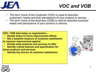 VOC and VOB The term Voice of the Customer (VOC) is used to describe customers’ needs and their perceptions of your product or service. The term Voice of the Business (VOB) is used to describe business’ needs and perceptions of your product or service. 6 VOC / VOB data helps an organization… Decide where to focus improvement efforts Get a baseline measure of customer satisfaction to measure improvement against Decide what products and services to offer Identify critical features and specification for those products and services Identify key drivers of customer satisfaction  