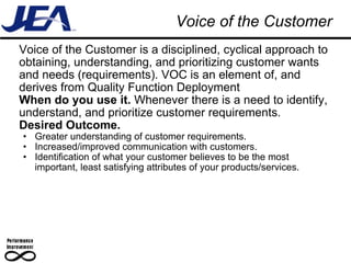 Voice of the Customer Voice of the Customer is a disciplined, cyclical approach to obtaining, understanding, and prioritizing customer wants and needs (requirements). VOC is an element of, and derives from Quality Function Deployment When do you use it.  Whenever there is a need to identify, understand, and prioritize customer requirements. Desired Outcome. Greater understanding of customer requirements. Increased/improved communication with customers. Identification of what your customer believes to be the most important, least satisfying attributes of your products/services. 