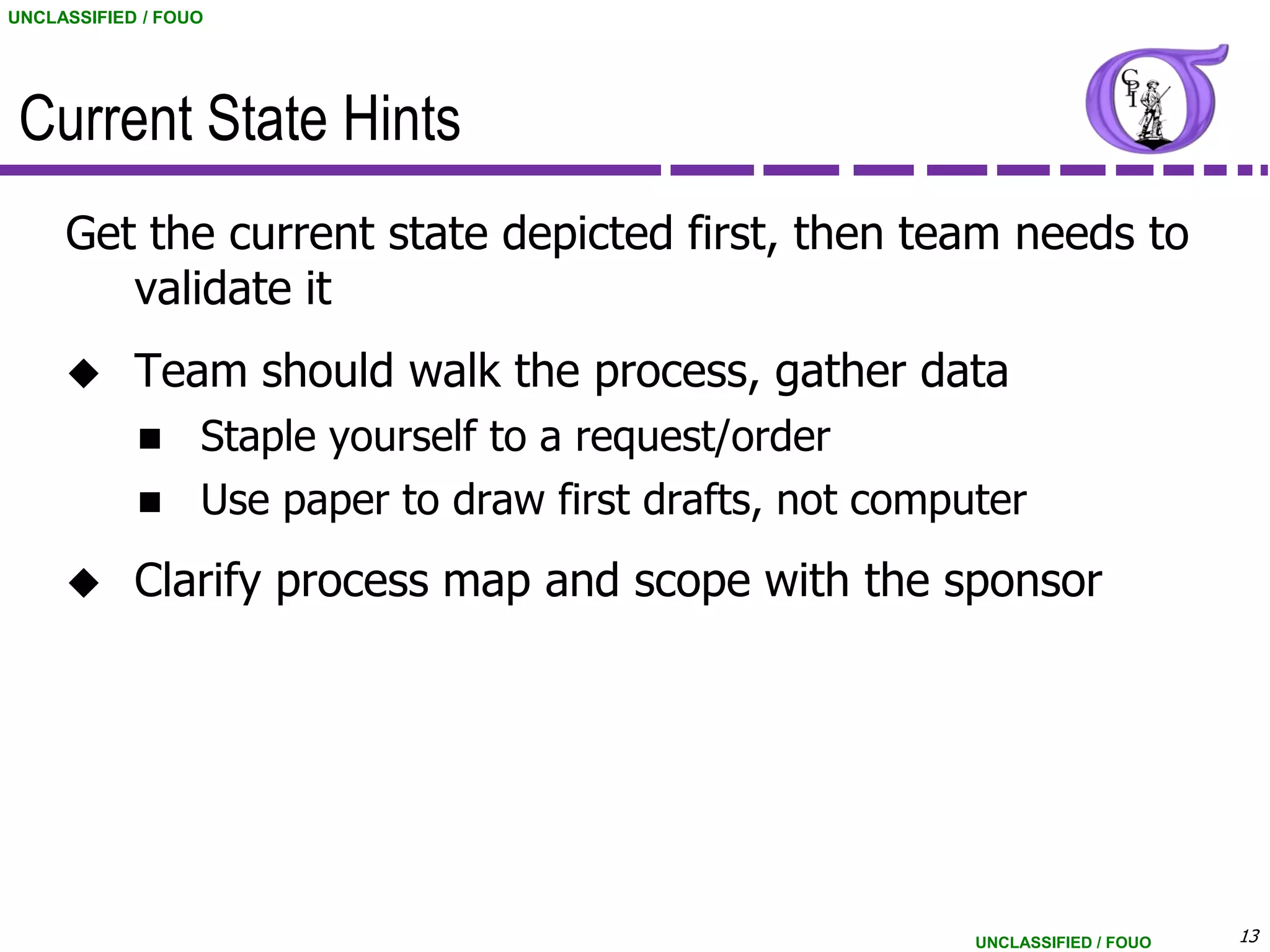 UNCLASSIFIED / FOUO




 Current State Hints
     Get the current state depicted first, then team needs to
        validate it
           Team should walk the process, gather data
                 Staple yourself to a request/order
                 Use paper to draw first drafts, not computer
           Clarify process map and scope with the sponsor




                                                           UNCLASSIFIED / FOUO   13
 