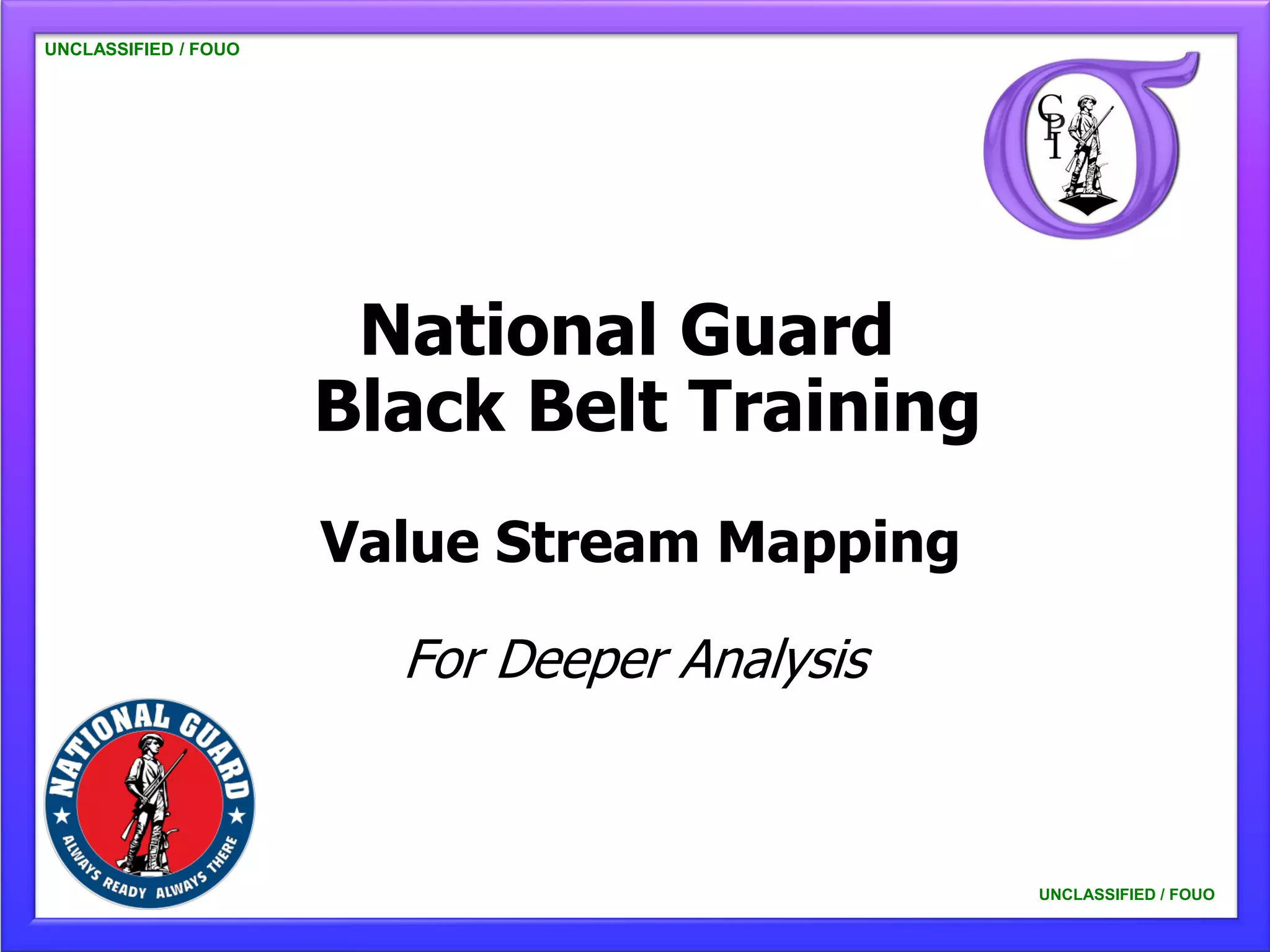 UNCLASSIFIED / FOUO




                       National Guard
                      Black Belt Training
                      Value Stream Mapping

                        For Deeper Analysis


                                              UNCLASSIFIED / FOUO
 