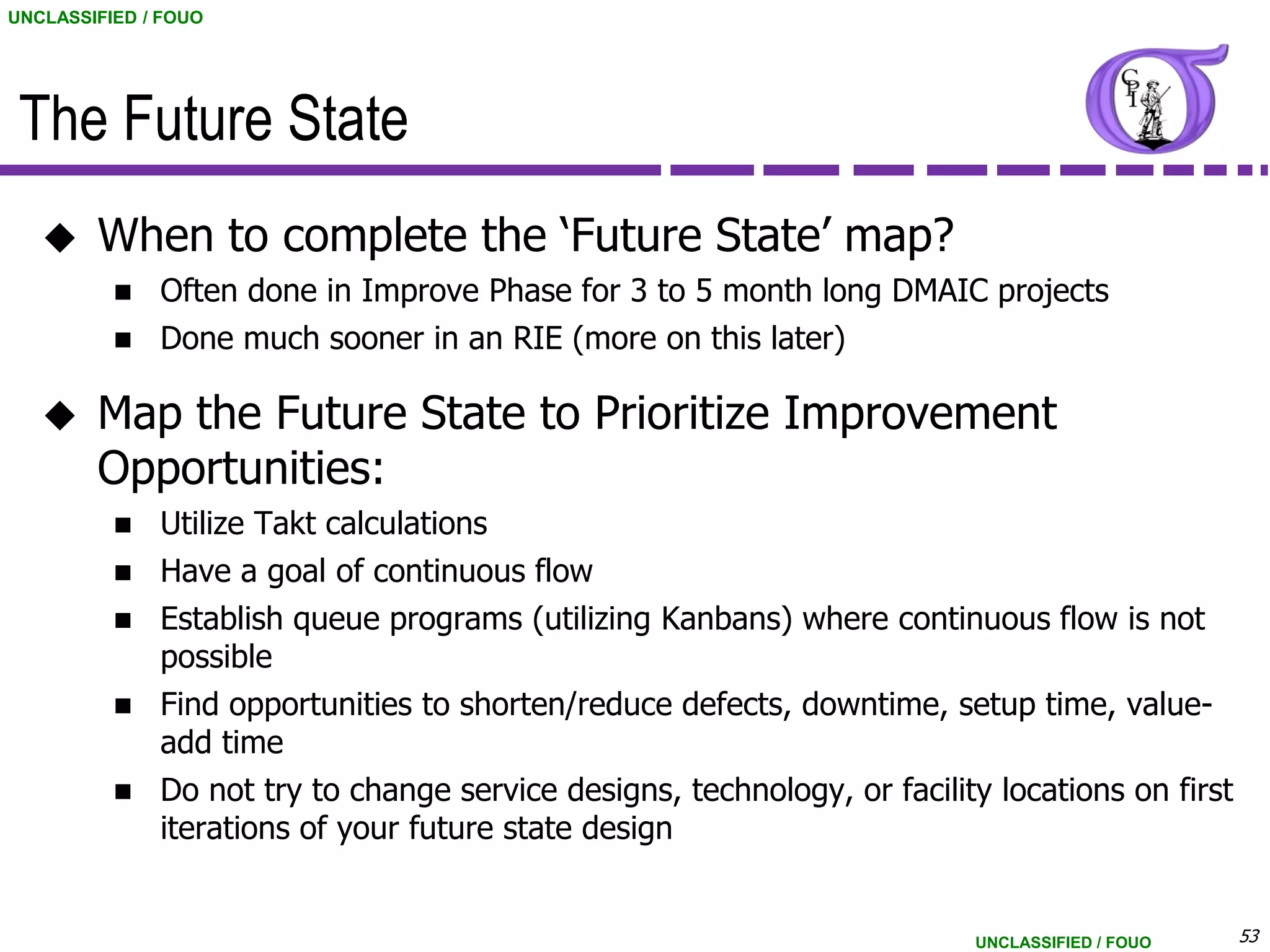 UNCLASSIFIED / FOUO




 The Future State
       When to complete the „Future State‟ map?
           Often done in Improve Phase for 3 to 5 month long DMAIC projects
           Done much sooner in an RIE (more on this later)


       Map the Future State to Prioritize Improvement
        Opportunities:
           Utilize Takt calculations
           Have a goal of continuous flow
           Establish queue programs (utilizing Kanbans) where continuous flow is not
            possible
           Find opportunities to shorten/reduce defects, downtime, setup time, value-
            add time
             Do not try to change service designs, technology, or facility locations on first
              iterations of your future state design


                                                                          UNCLASSIFIED / FOUO    53
 