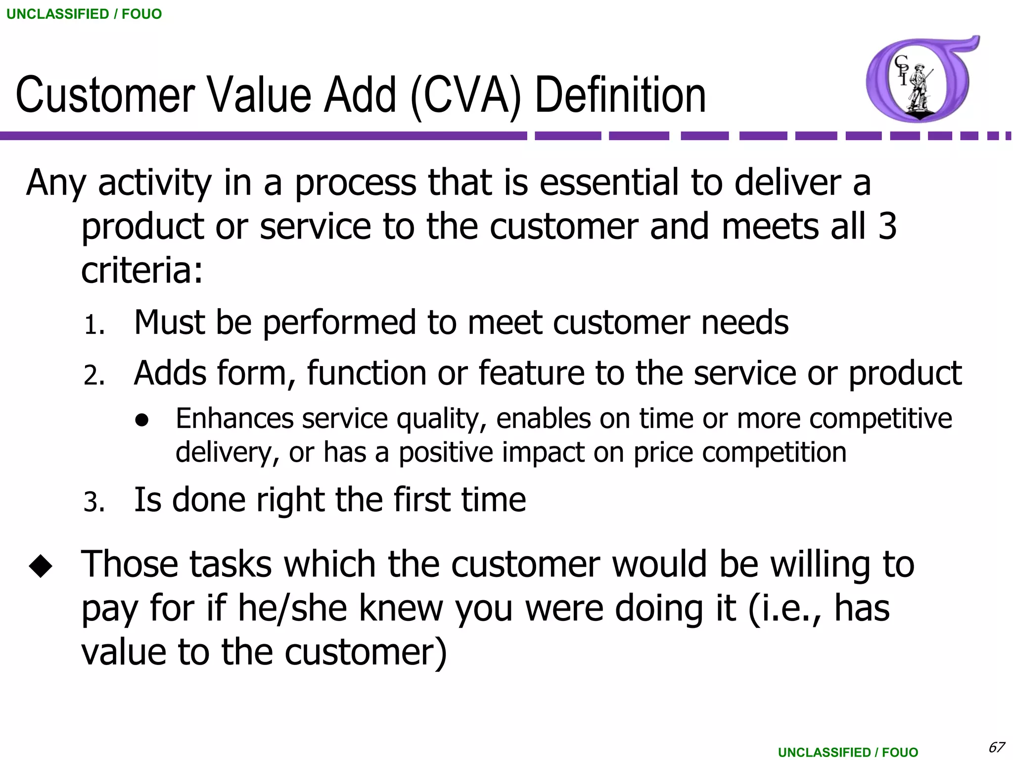 UNCLASSIFIED / FOUO




 Customer Value Add (CVA) Definition
  Any activity in a process that is essential to deliver a
     product or service to the customer and meets all 3
     criteria:
         1.    Must be performed to meet customer needs
         2.    Adds form, function or feature to the service or product
                     Enhances service quality, enables on time or more competitive
                      delivery, or has a positive impact on price competition
         3.    Is done right the first time
        Those tasks which the customer would be willing to
         pay for if he/she knew you were doing it (i.e., has
         value to the customer)

                                                                     UNCLASSIFIED / FOUO   67
 
