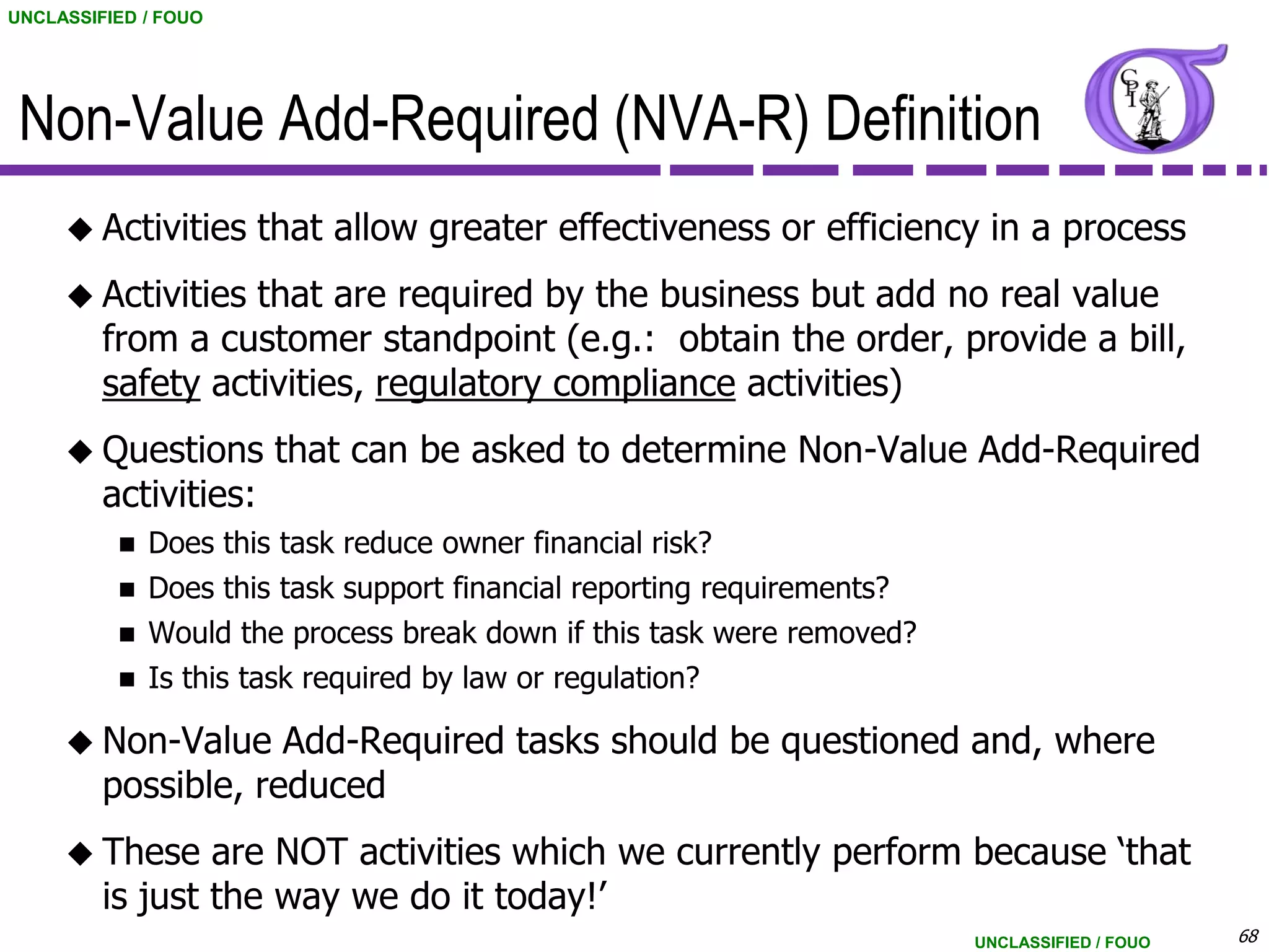 UNCLASSIFIED / FOUO




 Non-Value Add-Required (NVA-R) Definition
      Activities      that allow greater effectiveness or efficiency in a process
      Activities  that are required by the business but add no real value
         from a customer standpoint (e.g.: obtain the order, provide a bill,
         safety activities, regulatory compliance activities)
      Questions        that can be asked to determine Non-Value Add-Required
         activities:
             Does this task reduce owner financial risk?
             Does this task support financial reporting requirements?
             Would the process break down if this task were removed?
             Is this task required by law or regulation?

      Non-Value     Add-Required tasks should be questioned and, where
         possible, reduced
      These     are NOT activities which we currently perform because „that
         is just the way we do it today!‟
                                                                         UNCLASSIFIED / FOUO   68
 