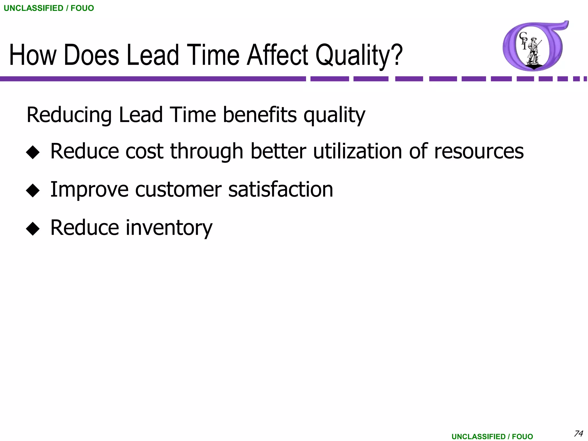 UNCLASSIFIED / FOUO




 How Does Lead Time Affect Quality?
    Reducing Lead Time benefits quality
        Reduce cost through better utilization of resources
        Improve customer satisfaction
        Reduce inventory




                                                    UNCLASSIFIED / FOUO   74
 
