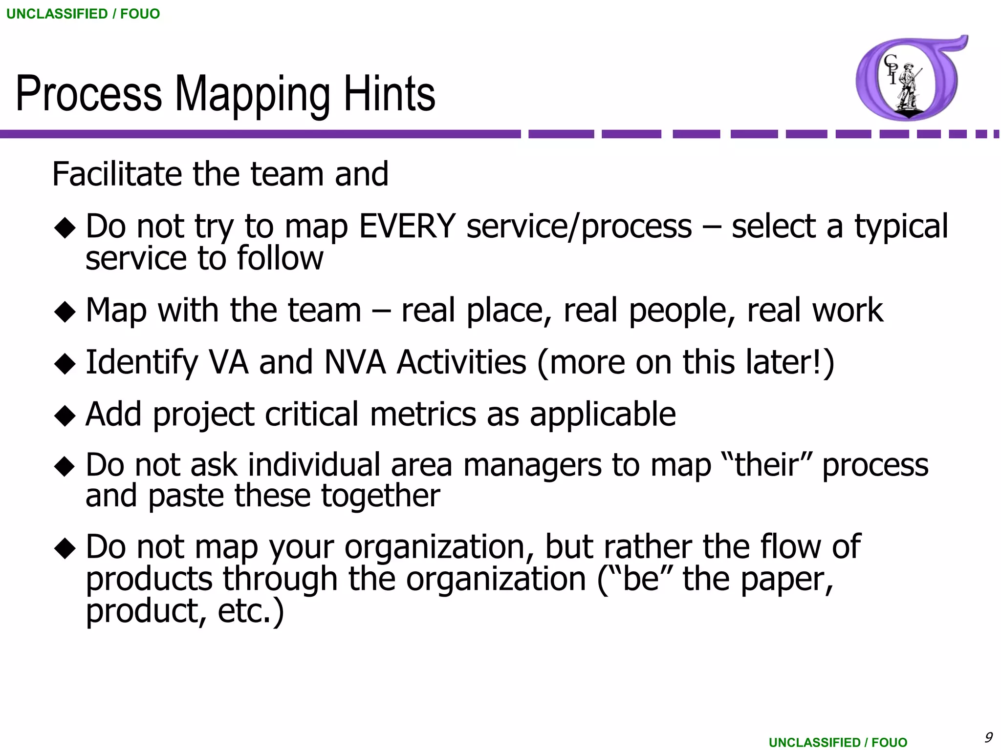 UNCLASSIFIED / FOUO




 Process Mapping Hints
     Facilitate the team and
      Do   not try to map EVERY service/process – select a typical
         service to follow
      Map        with the team – real place, real people, real work
      Identify       VA and NVA Activities (more on this later!)
      Add        project critical metrics as applicable
        Do not ask individual area managers to map “their” process
         and paste these together
      Do   not map your organization, but rather the flow of
         products through the organization (“be” the paper,
         product, etc.)


                                                            UNCLASSIFIED / FOUO   9
 