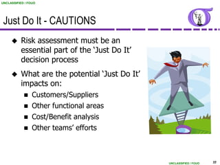 UNCLASSIFIED / FOUO




 Just Do It - CAUTIONS
          Risk assessment must be an
           essential part of the „Just Do It‟
           decision process
          What are the potential „Just Do It‟
           impacts on:
                Customers/Suppliers
                Other functional areas
                Cost/Benefit analysis
                Other teams‟ efforts



                                                 UNCLASSIFIED / FOUO   10
 