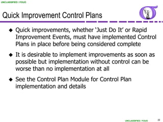 UNCLASSIFIED / FOUO




 Quick Improvement Control Plans
          Quick improvements, whether „Just Do It‟ or Rapid
           Improvement Events, must have implemented Control
           Plans in place before being considered complete
          It is desirable to implement improvements as soon as
           possible but implementation without control can be
           worse than no implementation at all
          See the Control Plan Module for Control Plan
           implementation and details




                                                    UNCLASSIFIED / FOUO   11
 