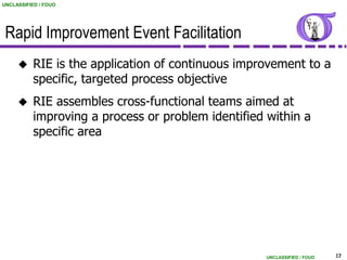 UNCLASSIFIED / FOUO




 Rapid Improvement Event Facilitation
          RIE is the application of continuous improvement to a
           specific, targeted process objective
          RIE assembles cross-functional teams aimed at
           improving a process or problem identified within a
           specific area




                                                     UNCLASSIFIED / FOUO   13
 