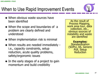UNCLASSIFIED / FOUO




 When to Use Rapid Improvement Events
        When obvious waste sources have
         been identified                               As the result of
                                                      Process Mapping,
        When the scope and boundaries of a         work area tour, data
                                                       collection, etc.,
         problem are clearly defined and             obvious sources of
         understood                                 instability and waste
                                                        are identified
        When implementation risk is minimal
                                                        Examples:
        When results are needed immediately -        Standardization
                                                    (SOPs), 6S, Generic
         i.e., capacity constraints, setup              Pull, Setup
         reduction, acute quality problems,              Reduction
         safety/ergonomic issues
        In the early stages of a project to gain
         momentum and build credibility

                                                          UNCLASSIFIED / FOUO   17
 