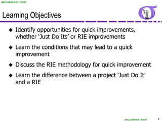 UNCLASSIFIED / FOUO




 Learning Objectives
          Identify opportunities for quick improvements,
           whether „Just Do Its‟ or RIE improvements
          Learn the conditions that may lead to a quick
           improvement
          Discuss the RIE methodology for quick improvement
          Learn the difference between a project „Just Do It‟
           and a RIE




                                                     UNCLASSIFIED / FOUO   3
 