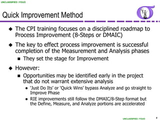 UNCLASSIFIED / FOUO




 Quick Improvement Method
          The CPI training focuses on a disciplined roadmap to
           Process Improvement (8-Steps or DMAIC)
          The key to effect process improvement is successful
           completion of the Measurement and Analysis phases
                They set the stage for Improvement
          However:
                Opportunities may be identified early in the project
                 that do not warrant extensive analysis
                     „Just Do Its‟ or „Quick Wins‟ bypass Analyze and go straight to
                      Improve Phase
                     RIE improvements still follow the DMAIC/8-Step format but
                      the Define, Measure, and Analyze portions are accelerated


                                                                      UNCLASSIFIED / FOUO   4
 