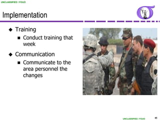 UNCLASSIFIED / FOUO




 Implementation
          Training
                Conduct training that
                 week
          Communication
                Communicate to the
                 area personnel the
                 changes




                                         UNCLASSIFIED / FOUO   45
 