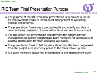 UNCLASSIFIED / FOUO




 RIE Team Final Presentation Purpose
        The purpose of the RIE team final presentation is to provide a forum
         for improvement teams to inform local management of workshop
         findings and progress
        The presentation formalizes expected results and openly and clearly
         communicates ownership of open action items and result sustainment
        The RIE report-out presentation also provides the opportunity for
         management to publicly congratulate team members for successes and
         express appreciation for their dedicated teamwork.
        The presentation flows to tell the story about how the team progressed
         from the project area discovery phase to the team follow-up plan.
        RIE team members deliver the presentation to the management team




                                                                UNCLASSIFIED / FOUO   47
 