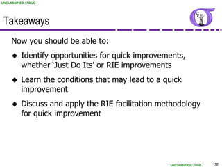 UNCLASSIFIED / FOUO




 Takeaways
     Now you should be able to:
          Identify opportunities for quick improvements,
           whether „Just Do Its‟ or RIE improvements
          Learn the conditions that may lead to a quick
           improvement
          Discuss and apply the RIE facilitation methodology
           for quick improvement




                                                    UNCLASSIFIED / FOUO   50
 