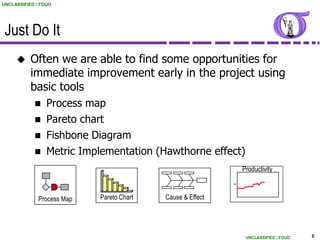 UNCLASSIFIED / FOUO




 Just Do It
          Often we are able to find some opportunities for
           immediate improvement early in the project using
           basic tools
                Process map
                Pareto chart
                Fishbone Diagram
                Metric Implementation (Hawthorne effect)
                                                                Productivity




                                                            Y
              Process Map   Pareto Chart   Cause & Effect




                                                                 UNCLASSIFIED / FOUO   6
 