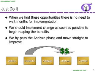 UNCLASSIFIED / FOUO




 Just Do It
          When we find these opportunities there is no need to
           wait months for implementation
          We should implement change as soon as possible to
           begin reaping the benefits
          We by-pass the Analyze phase and move straight to
           Improve

                                           $$
         Define       Measure   Analyze     Improve           Control


                                                      UNCLASSIFIED / FOUO   7
 