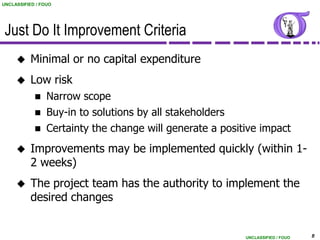 UNCLASSIFIED / FOUO




 Just Do It Improvement Criteria
          Minimal or no capital expenditure
          Low risk
                Narrow scope
                Buy-in to solutions by all stakeholders
                Certainty the change will generate a positive impact
          Improvements may be implemented quickly (within 1-
           2 weeks)
          The project team has the authority to implement the
           desired changes


                                                           UNCLASSIFIED / FOUO   8
 