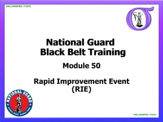 UNCLASSIFIED / FOUO




                        National Guard
                       Black Belt Training
                            Module 50

                      Rapid Improvement Event
                               (RIE)


                                                UNCLASSIFIED / FOUO
 
