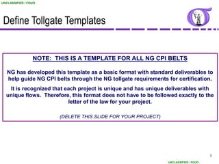 UNCLASSIFIED / FOUO




 Define Tollgate Templates


                 NOTE: THIS IS A TEMPLATE FOR ALL NG CPI BELTS

   NG has developed this template as a basic format with standard deliverables to
   help guide NG CPI belts through the NG tollgate requirements for certification.
   It is recognized that each project is unique and has unique deliverables with
  unique flows. Therefore, this format does not have to be followed exactly to the
                          letter of the law for your project.

                        (DELETE THIS SLIDE FOR YOUR PROJECT)




                                                                                      3

                                                                UNCLASSIFIED / FOUO
 