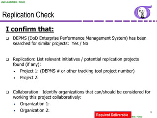 UNCLASSIFIED / FOUO




 Replication Check
   I confirm that:
        DEPMS (DoD Enterprise Performance Management System) has been
         searched for similar projects: Yes / No


        Replication: List relevant initiatives / potential replication projects
         found (if any):
         • Project 1: (DEPMS # or other tracking tool project number)
         • Project 2:



        Collaboration: Identify organizations that can/should be considered for
         working this project collaboratively:
         • Organization 1:
         • Organization 2:                                                       6
                                                       Required Deliverable
                                                                      UNCLASSIFIED / FOUO
 