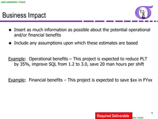 UNCLASSIFIED / FOUO




 Business Impact
         Insert as much information as possible about the potential operational
          and/or financial benefits
         Include any assumptions upon which these estimates are based


     Example: Operational benefits – This project is expected to reduce PLT
       by 35%, improve SQL from 1.2 to 3.0, save 20 man hours per shift


     Example: Financial benefits – This project is expected to save $xx in FYxx




                                                                                         8
                                                    Required Deliverable
                                                                   UNCLASSIFIED / FOUO
 