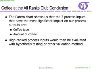 UNCLASSIFIED / FOUO




 Coffee at the All Ranks Club Conclusion
          The Pareto chart shows us that the 2 process inputs
           that have the most significant impact on our process
           outputs are:
                Coffee type
                Amount of coffee
          High-ranked process inputs would then be evaluated
           with hypothesis testing or other validation method




                                    Cause and Effect Matrix   UNCLASSIFIED / FOUO 16
 