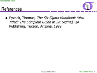UNCLASSIFIED / FOUO




 References
          Pyzdek, Thomas, The Six Sigma Handbook (also
           titled: The Complete Guide to Six Sigma), QA
           Publishing, Tucson, Arizona, 1999




                             Cause and Effect Matrix   UNCLASSIFIED / FOUO 23
 