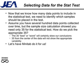 Selecting Data for the Stat Test Now that we know how many data points to include in the statistical test, we need to identify which samples should be placed in the test. Assume you have several hundred data points collected over time, but the sample size calculation showed you need only 35 for the statistical test. How do we pick the appropriate 35? The 35 “best” or “worst” will certainly skew our conclusions 35 from the center of the data will not show the appropriate variability Let’s have Minitab do it for us! 