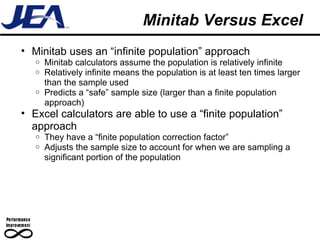 Minitab Versus Excel Minitab uses an “infinite population” approach  Minitab calculators assume the population is relatively infinite Relatively infinite means the population is at least ten times larger than the sample used Predicts a “safe” sample size (larger than a finite population approach) Excel calculators are able to use a “finite population” approach They have a “finite population correction factor” Adjusts the sample size to account for when we are sampling a significant portion of the population 