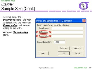 UNCLASSIFIED / FOUO


Exercise:
Sample Size (Cont.)
  Here we enter the
  Difference (delta) we wish
  to detect, and the minimum
  Power value that we are
  willing to live with.
  We leave Sample sizes
  blank.




                               Hypothesis Testing - Basic   UNCLASSIFIED / FOUO   100
 