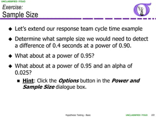 UNCLASSIFIED / FOUO


Exercise:
Sample Size
         Let’s extend our response team cycle time example
         Determine what sample size we would need to detect
          a difference of 0.4 seconds at a power of 0.90.
         What about at a power of 0.95?
         What about at a power of 0.95 and an alpha of
          0.025?
            Hint: Click the Options button in the Power and
             Sample Size dialogue box.



                              Hypothesis Testing - Basic   UNCLASSIFIED / FOUO   101
 