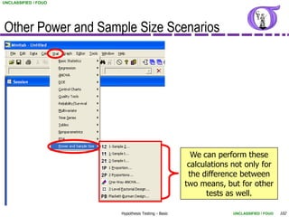 UNCLASSIFIED / FOUO




Other Power and Sample Size Scenarios




                                                     We can perform these
                                                    calculations not only for
                                                    the difference between
                                                   two means, but for other
                                                          tests as well.

                      Hypothesis Testing - Basic                 UNCLASSIFIED / FOUO   102
 