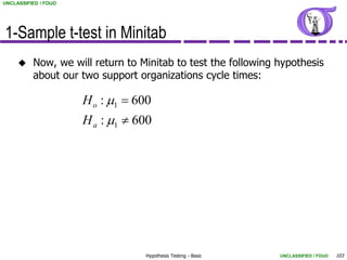 UNCLASSIFIED / FOUO




1-Sample t-test in Minitab
         Now, we will return to Minitab to test the following hypothesis
          about our two support organizations cycle times:

                      H o : m1  600
                      H a : m1  600




                                  Hypothesis Testing - Basic   UNCLASSIFIED / FOUO   103
 