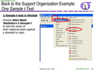 UNCLASSIFIED / FOUO


Back to the Support Organization Example:
One Sample t-Test
  1-Sample t-test in Minitab
  Choose Stat>Basic
  Statistics>1-Sample t
  to test the mean of
  each response team against
  a standard or spec




                               Hypothesis Testing - Basic   UNCLASSIFIED / FOUO   104
 