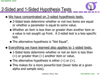 UNCLASSIFIED / FOUO




2-Sided and 1-Sided Hypothesis Tests
      We       have concentrated on 2-sided hypothesis tests.
              2-Sided tests determine whether or not two items are equal
               or whether a parameter is equal to some value.
              Whether an item is less than or greater than another item or
               a value is not sought up front. A 2-sided test is a less specific
               test.
              The alternative hypothesis is “Not Equal”.
      Everything       we have learned also applies to 1-sided tests.
              1-Sided tests determine whether or not an item is less than
               (<) or greater than (>) another item or value.
              The alternative hypothesis is either (<) or (>).
              This makes for a more powerful test (lower beta at a given
               alpha and sample size).
                                     Hypothesis Testing - Basic    UNCLASSIFIED / FOUO   112
 