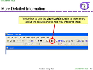 UNCLASSIFIED / FOUO




More Detailed Information

                      Remember to use the Stat Guide button to learn more
                        about the results and to help you interpret them.




                                    Hypothesis Testing - Basic   UNCLASSIFIED / FOUO   113
 