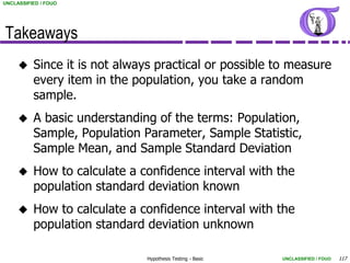 UNCLASSIFIED / FOUO




Takeaways
         Since it is not always practical or possible to measure
          every item in the population, you take a random
          sample.
         A basic understanding of the terms: Population,
          Sample, Population Parameter, Sample Statistic,
          Sample Mean, and Sample Standard Deviation
         How to calculate a confidence interval with the
          population standard deviation known
         How to calculate a confidence interval with the
          population standard deviation unknown

                              Hypothesis Testing - Basic   UNCLASSIFIED / FOUO   117
 