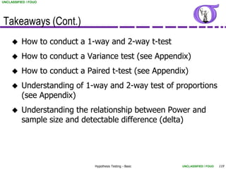 UNCLASSIFIED / FOUO




Takeaways (Cont.)
         How to conduct a 1-way and 2-way t-test
         How to conduct a Variance test (see Appendix)
         How to conduct a Paired t-test (see Appendix)
         Understanding of 1-way and 2-way test of proportions
          (see Appendix)
         Understanding the relationship between Power and
          sample size and detectable difference (delta)




                             Hypothesis Testing - Basic   UNCLASSIFIED / FOUO   119
 