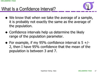 UNCLASSIFIED / FOUO




What Is a Confidence Interval?
         We know that when we take the average of a sample,
          it is probably not exactly the same as the average of
          the population.
         Confidence intervals help us determine the likely
          range of the population parameter.
         For example, if my 95% confidence interval is 5 +/-
          2, then I have 95% confidence that the mean of the
          population is between 3 and 7.




                              Hypothesis Testing - Basic   UNCLASSIFIED / FOUO   12
 