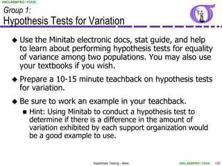 UNCLASSIFIED / FOUO


Group 1:
Hypothesis Tests for Variation
        Use the Minitab electronic docs, stat guide, and help
         to learn about performing hypothesis tests for equality
         of variance among two populations. You may also use
         your textbooks if you wish.
        Prepare a 10-15 minute teachback on hypothesis tests
         for variation.
        Be sure to work an example in your teachback.
              Hint: Using Minitab to conduct a hypothesis test to
               determine if there is a difference in the amount of
               variation exhibited by each support organization would
               be a good example to use.


                                  Hypothesis Testing - Basic   UNCLASSIFIED / FOUO   132
 